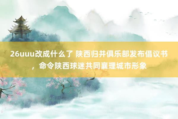 26uuu改成什么了 陕西归并俱乐部发布倡议书，命令陕西球迷共同襄理城市形象