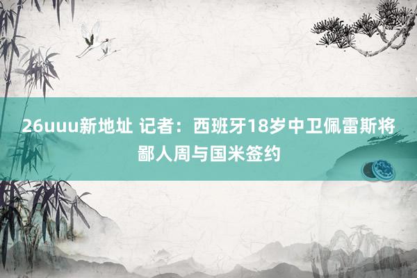 26uuu新地址 记者：西班牙18岁中卫佩雷斯将鄙人周与国米签约