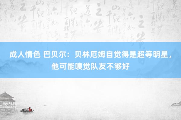 成人情色 巴贝尔：贝林厄姆自觉得是超等明星，他可能嗅觉队友不够好