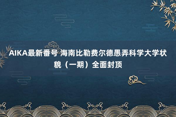 AIKA最新番号 海南比勒费尔德愚弄科学大学状貌（一期）全面封顶