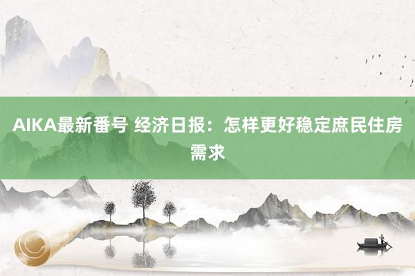 AIKA最新番号 经济日报：怎样更好稳定庶民住房需求