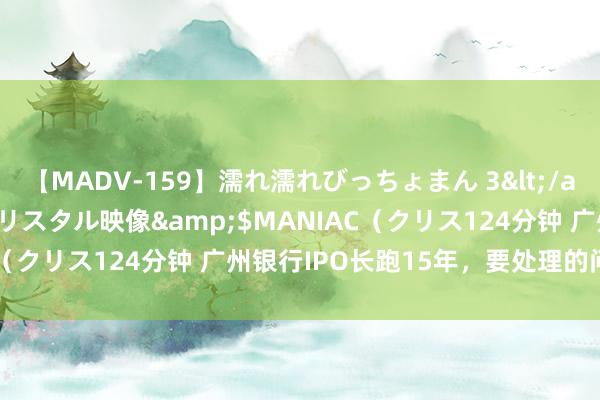 【MADV-159】濡れ濡れびっちょまん 3</a>2010-07-23クリスタル映像&$MANIAC（クリス124分钟 广州银行IPO长跑15年，要处理的问题不少