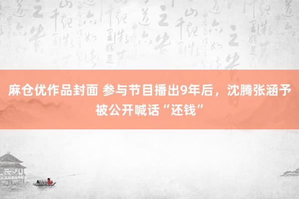 麻仓优作品封面 参与节目播出9年后，沈腾张涵予被公开喊话“还钱”