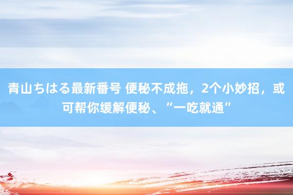 青山ちはる最新番号 便秘不成拖，2个小妙招，或可帮你缓解便秘、“一吃就通”