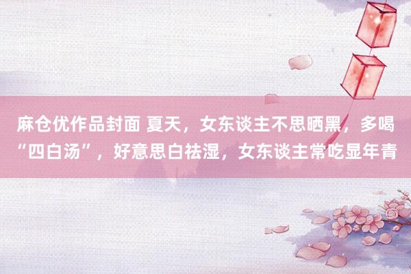 麻仓优作品封面 夏天，女东谈主不思晒黑，多喝“四白汤”，好意思白祛湿，女东谈主常吃显年青