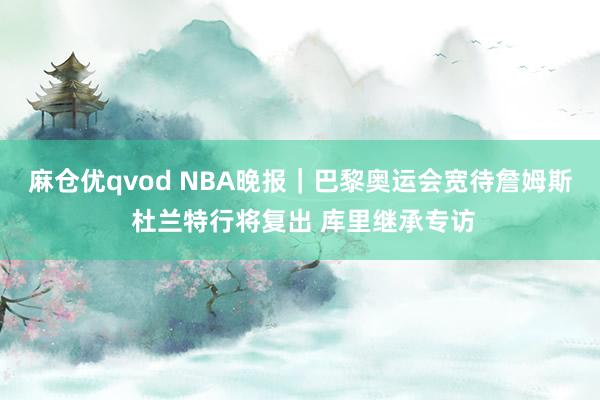 麻仓优qvod NBA晚报｜巴黎奥运会宽待詹姆斯 杜兰特行将复出 库里继承专访