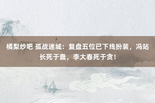 橘梨纱吧 孤战迷城：复盘五位已下线扮装，冯站长死于蠢，李大春死于贪！