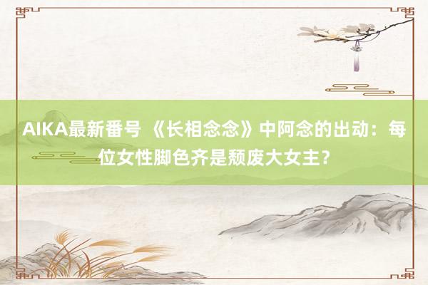 AIKA最新番号 《长相念念》中阿念的出动：每位女性脚色齐是颓废大女主？