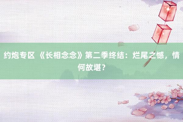 约炮专区 《长相念念》第二季终结：烂尾之憾，情何故堪？