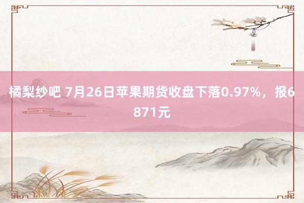 橘梨纱吧 7月26日苹果期货收盘下落0.97%，报6871元