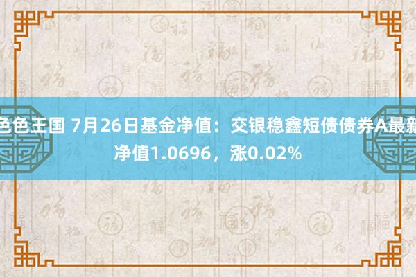 色色王国 7月26日基金净值：交银稳鑫短债债券A最新净值1.0696，涨0.02%