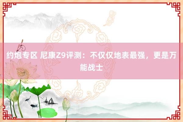 约炮专区 尼康Z9评测：不仅仅地表最强，更是万能战士