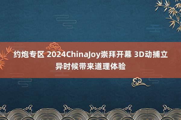 约炮专区 2024ChinaJoy崇拜开幕 3D动捕立异时候带来道理体验