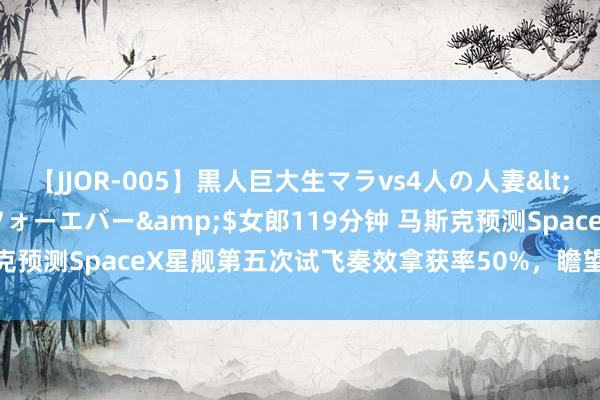 【JJOR-005】黒人巨大生マラvs4人の人妻</a>2008-08-02フォーエバー&$女郎119分钟 马斯克预测SpaceX星舰第五次试飞奏效拿获率50%，瞻望8月底或9月初辐射