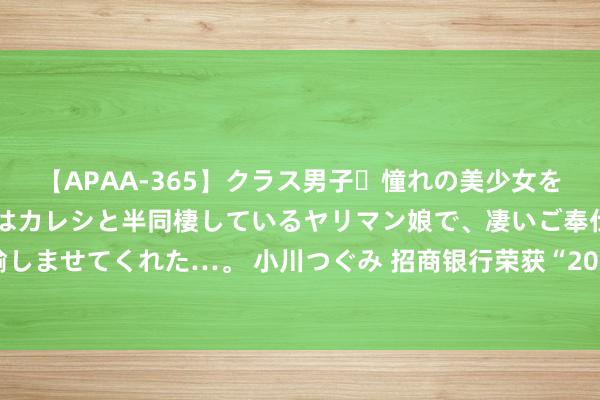 【APAA-365】クラス男子・憧れの美少女をラブホに連れ込むと、実はカレシと半同棲しているヤリマン娘で、凄いご奉仕セックスを愉しませてくれた…。 小川つぐみ 招商银行荣获“2022年度深圳市金融翻新奖孝顺奖一等奖”