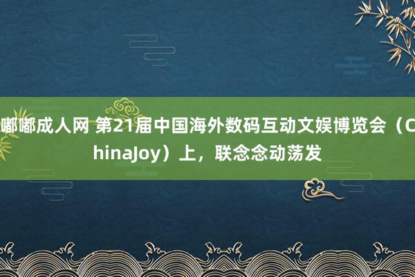 嘟嘟成人网 第21届中国海外数码互动文娱博览会（ChinaJoy）上，联念念动荡发