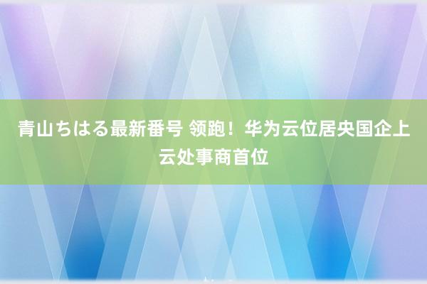 青山ちはる最新番号 领跑！华为云位居央国企上云处事商首位