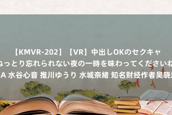 【KMVR-202】【VR】中出しOKのセクキャバにようこそ◆～濃密ねっとり忘れられない夜の一時を味わってくださいね◆～ 波多野結衣 AIKA 水谷心音 推川ゆうり 水城奈緒 知名财经作者吴晓波针织再次加盟，计议「何如让AI为我所用」