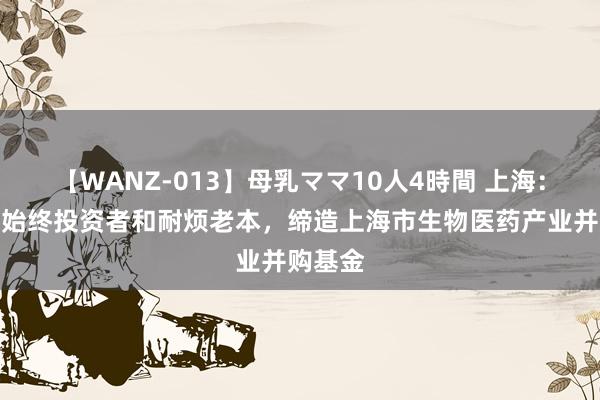 【WANZ-013】母乳ママ10人4時間 上海：培植中始终投资者和耐烦老本，缔造上海市生物医药产业并购基金