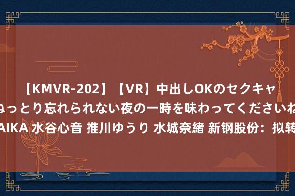 【KMVR-202】【VR】中出しOKのセクキャバにようこそ◆～濃密ねっとり忘れられない夜の一時を味わってくださいね◆～ 波多野結衣 AIKA 水谷心音 推川ゆうり 水城奈緒 新钢股份：拟转让广州新钢买卖保理有限公司100%股权