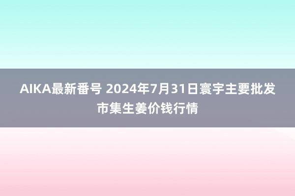 AIKA最新番号 2024年7月31日寰宇主要批发市集生姜价钱行情