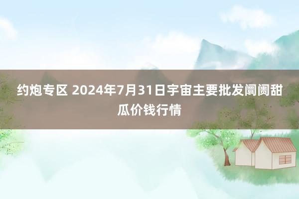 约炮专区 2024年7月31日宇宙主要批发阛阓甜瓜价钱行情