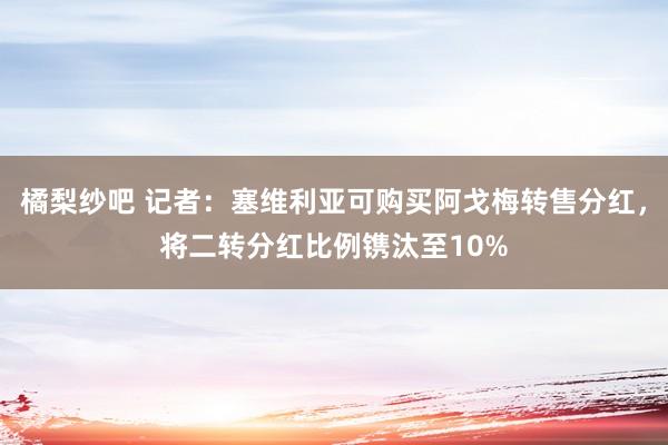 橘梨纱吧 记者：塞维利亚可购买阿戈梅转售分红，将二转分红比例镌汰至10%