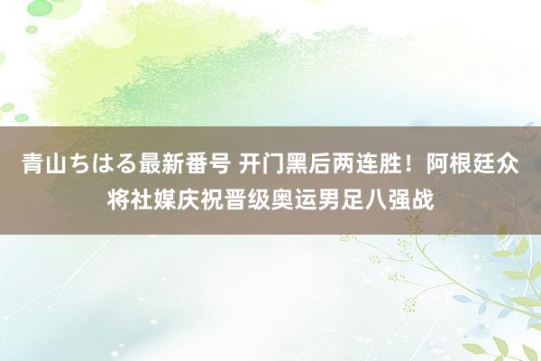 青山ちはる最新番号 开门黑后两连胜！阿根廷众将社媒庆祝晋级奥运男足八强战