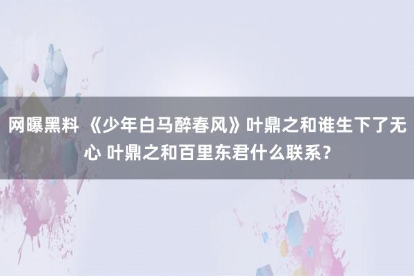 网曝黑料 《少年白马醉春风》叶鼎之和谁生下了无心 叶鼎之和百里东君什么联系？