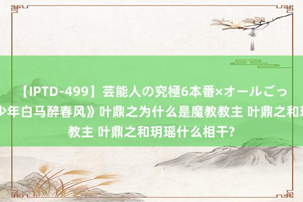 【IPTD-499】芸能人の究極6本番×オールごっくん AYA 《少年白马醉春风》叶鼎之为什么是魔教教主 叶鼎之和玥瑶什么相干?