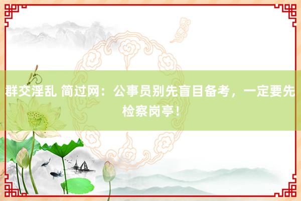 群交淫乱 简过网：公事员别先盲目备考，一定要先检察岗亭！