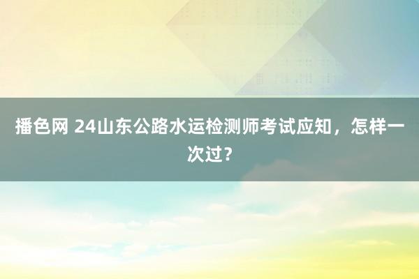 播色网 24山东公路水运检测师考试应知，怎样一次过？