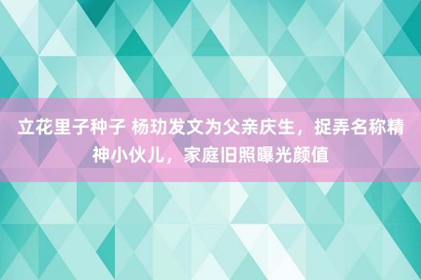 立花里子种子 杨玏发文为父亲庆生，捉弄名称精神小伙儿，家庭旧照曝光颜值