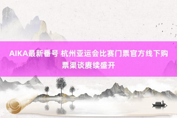 AIKA最新番号 杭州亚运会比赛门票官方线下购票渠谈赓续盛开