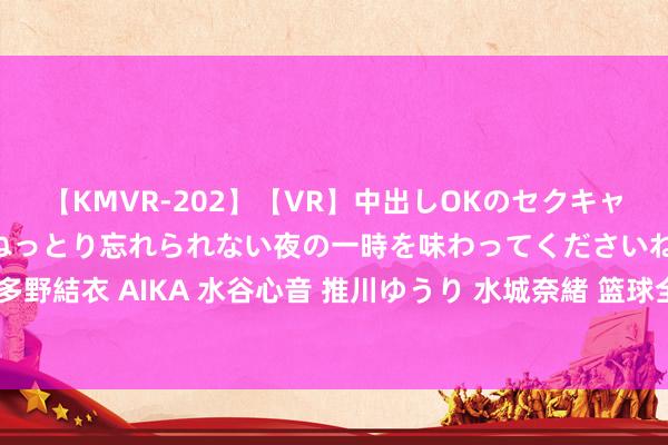 【KMVR-202】【VR】中出しOKのセクキャバにようこそ◆～濃密ねっとり忘れられない夜の一時を味わってくださいね◆～ 波多野結衣 AIKA 水谷心音 推川ゆうり 水城奈緒 篮球全国杯将初次派女裁判上场捏裁