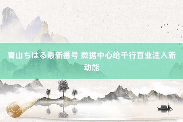 青山ちはる最新番号 数据中心给千行百业注入新动能