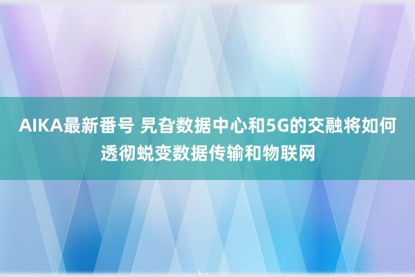 AIKA最新番号 旯旮数据中心和5G的交融将如何透彻蜕变数据传输和物联网