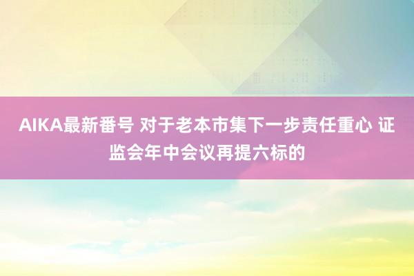 AIKA最新番号 对于老本市集下一步责任重心 证监会年中会议再提六标的