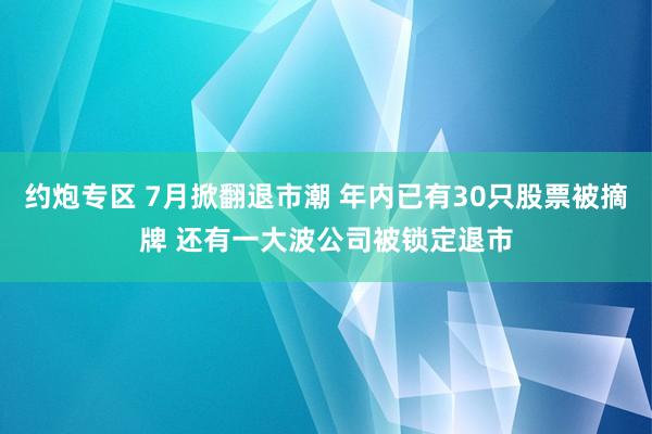 约炮专区 7月掀翻退市潮 年内已有30只股票被摘牌 还有一大波公司被锁定退市