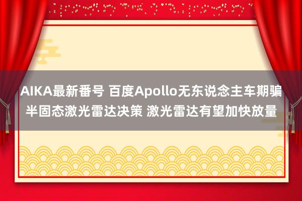 AIKA最新番号 百度Apollo无东说念主车期骗半固态激光雷达决策 激光雷达有望加快放量