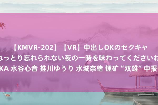 【KMVR-202】【VR】中出しOKのセクキャバにようこそ◆～濃密ねっとり忘れられない夜の一時を味わってくださいね◆～ 波多野結衣 AIKA 水谷心音 推川ゆうり 水城奈緒 锂矿“双雄”中报预报潜伏了这些精巧！股民期待回购并刊出