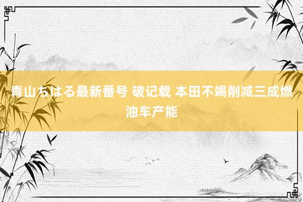 青山ちはる最新番号 破记载 本田不竭削减三成燃油车产能