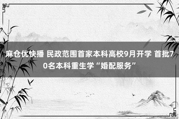 麻仓优快播 民政范围首家本科高校9月开学 首批70名本科重生学“婚配服务”