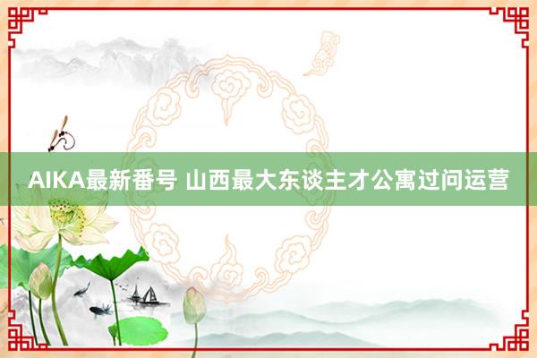 AIKA最新番号 山西最大东谈主才公寓过问运营