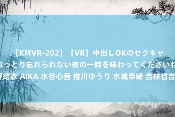 【KMVR-202】【VR】中出しOKのセクキャバにようこそ◆～濃密ねっとり忘れられない夜の一時を味わってくださいね◆～ 波多野結衣 AIKA 水谷心音 推川ゆうり 水城奈緒 吉林省吉林市多措并举打造东谈主才强磁场