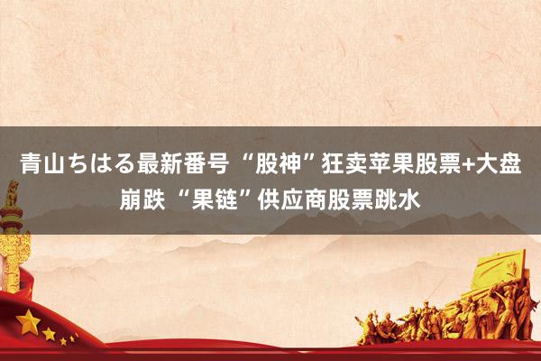 青山ちはる最新番号 “股神”狂卖苹果股票+大盘崩跌 “果链”供应商股票跳水