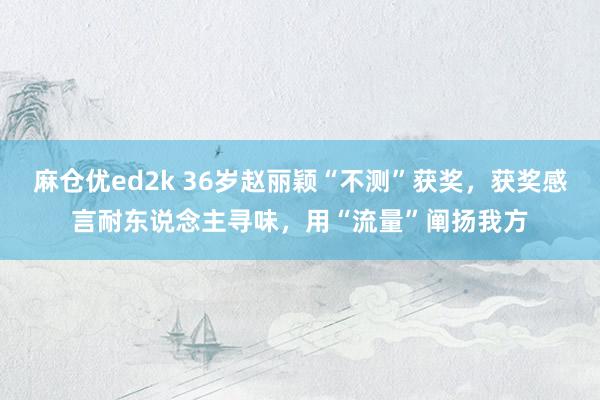 麻仓优ed2k 36岁赵丽颖“不测”获奖，获奖感言耐东说念主寻味，用“流量”阐扬我方