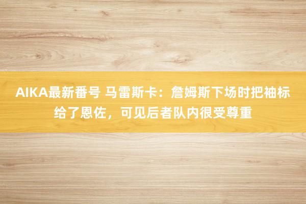 AIKA最新番号 马雷斯卡：詹姆斯下场时把袖标给了恩佐，可见后者队内很受尊重