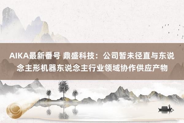 AIKA最新番号 鼎盛科技：公司暂未径直与东说念主形机器东说念主行业领域协作供应产物