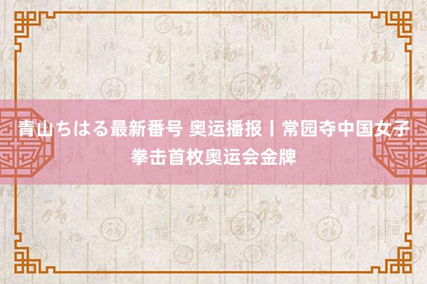 青山ちはる最新番号 奥运播报丨常园夺中国女子拳击首枚奥运会金牌